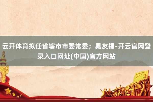 云开体育拟任省辖市市委常委；晁友福-开云官网登录入口网址(中国)官方网站