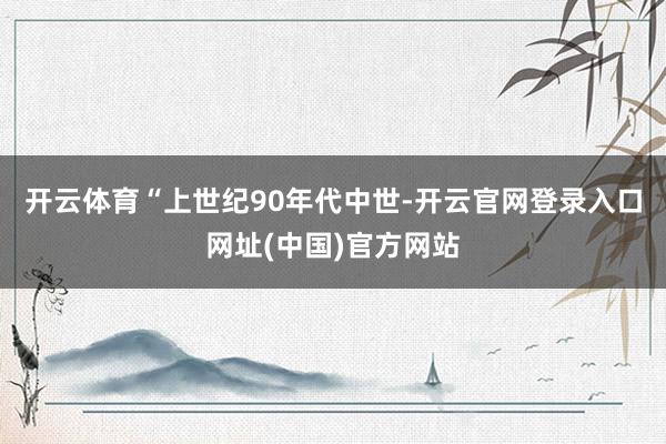 开云体育“上世纪90年代中世-开云官网登录入口网址(中国)官方网站