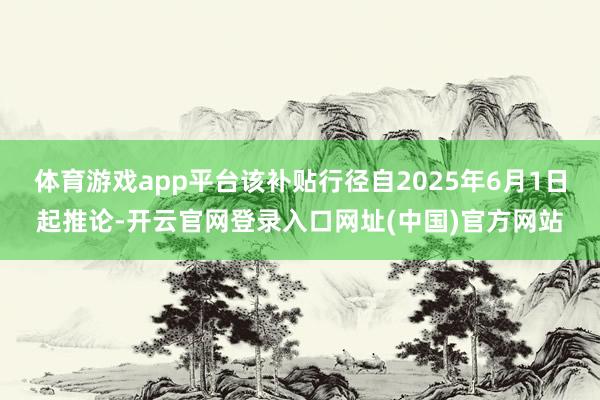 体育游戏app平台该补贴行径自2025年6月1日起推论-开云官网登录入口网址(中国)官方网站