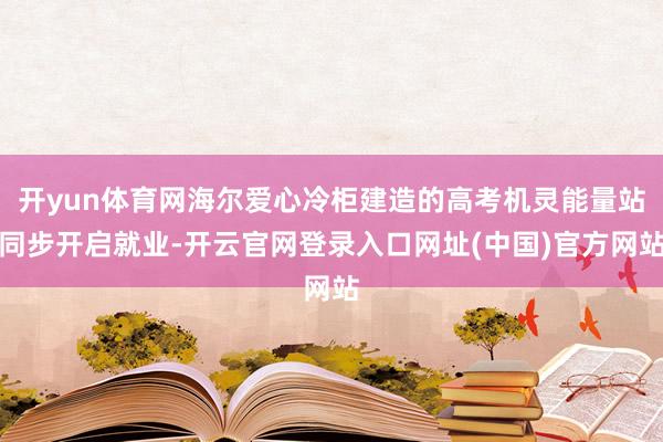 开yun体育网海尔爱心冷柜建造的高考机灵能量站同步开启就业-开云官网登录入口网址(中国)官方网站