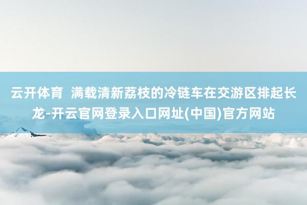 云开体育  满载清新荔枝的冷链车在交游区排起长龙-开云官网登录入口网址(中国)官方网站