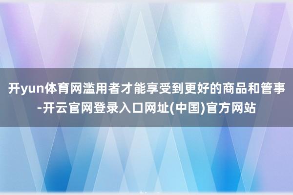 开yun体育网滥用者才能享受到更好的商品和管事-开云官网登录入口网址(中国)官方网站