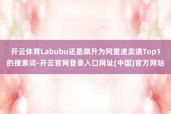 开云体育Labubu还是飙升为阿里速卖通Top1的搜索词-开云官网登录入口网址(中国)官方网站