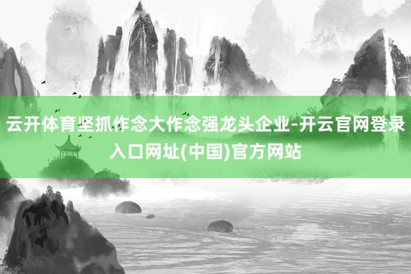 云开体育坚抓作念大作念强龙头企业-开云官网登录入口网址(中国)官方网站