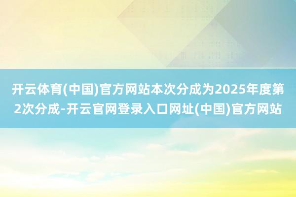 开云体育(中国)官方网站本次分成为2025年度第2次分成-开云官网登录入口网址(中国)官方网站