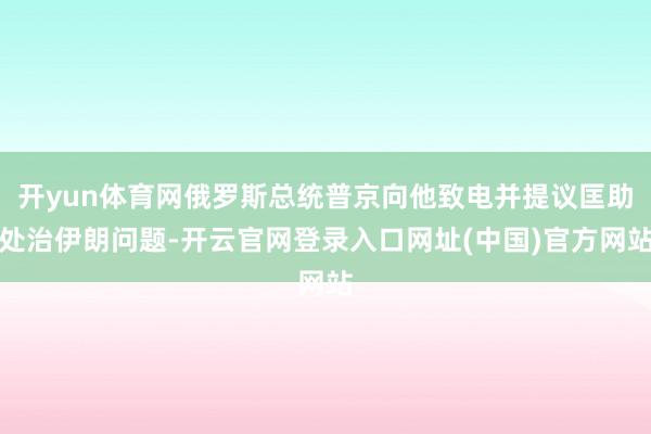 开yun体育网俄罗斯总统普京向他致电并提议匡助处治伊朗问题-开云官网登录入口网址(中国)官方网站
