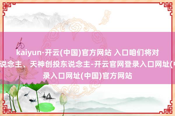 kaiyun·开云(中国)官方网站 入口咱们将对话企业创举东说念主、天神创投东说念主-开云官网登录入口网址(中国)官方网站