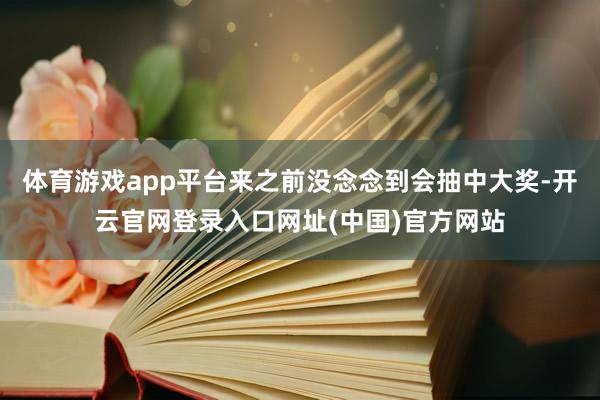 体育游戏app平台来之前没念念到会抽中大奖-开云官网登录入口网址(中国)官方网站