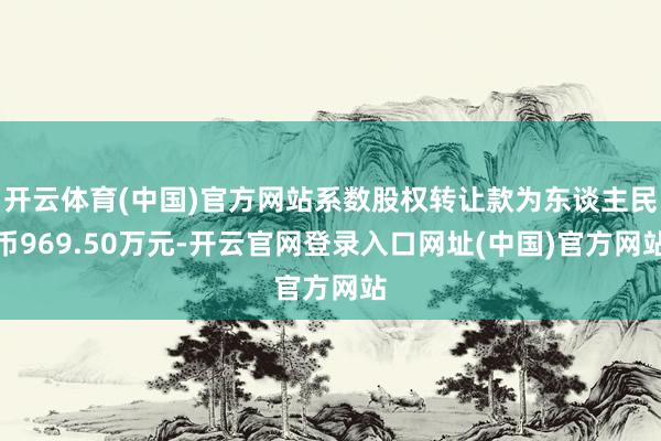 开云体育(中国)官方网站系数股权转让款为东谈主民币969.50万元-开云官网登录入口网址(中国)官方网站