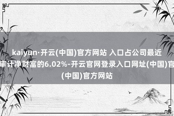kaiyun·开云(中国)官方网站 入口占公司最近一期经审计净财富的6.02%-开云官网登录入口网址(中国)官方网站