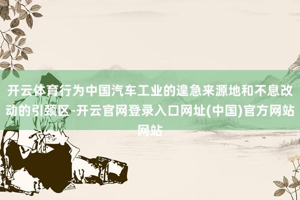 开云体育行为中国汽车工业的遑急来源地和不息改动的引颈区-开云官网登录入口网址(中国)官方网站