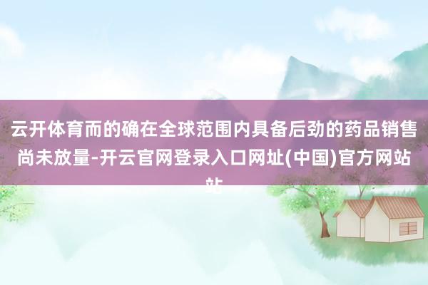 云开体育而的确在全球范围内具备后劲的药品销售尚未放量-开云官网登录入口网址(中国)官方网站