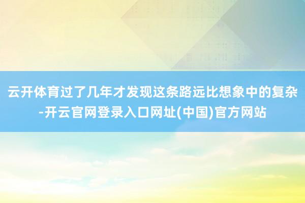 云开体育过了几年才发现这条路远比想象中的复杂-开云官网登录入口网址(中国)官方网站
