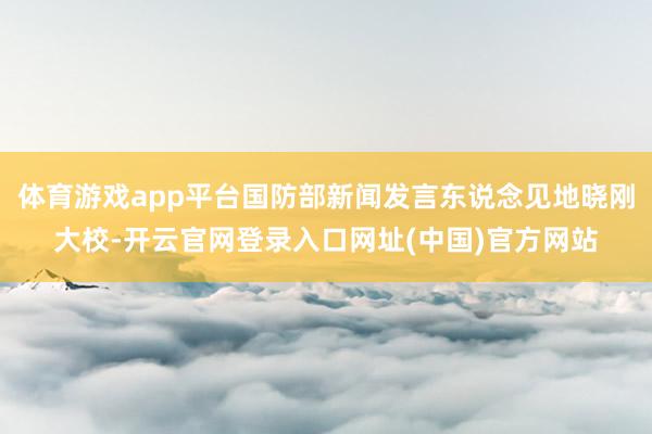 体育游戏app平台国防部新闻发言东说念见地晓刚大校-开云官网登录入口网址(中国)官方网站
