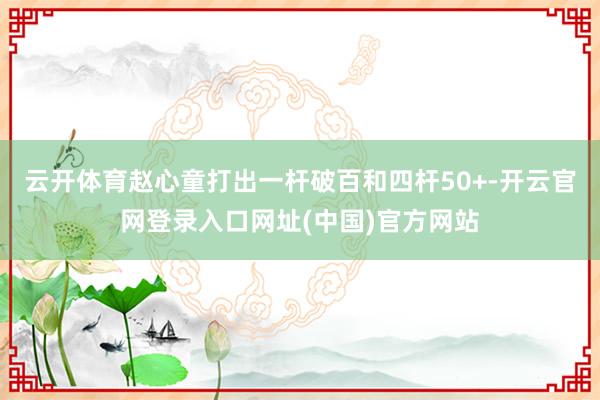 云开体育赵心童打出一杆破百和四杆50+-开云官网登录入口网址(中国)官方网站