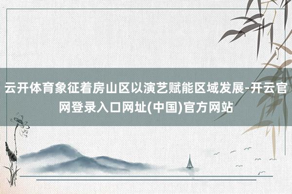 云开体育象征着房山区以演艺赋能区域发展-开云官网登录入口网址(中国)官方网站