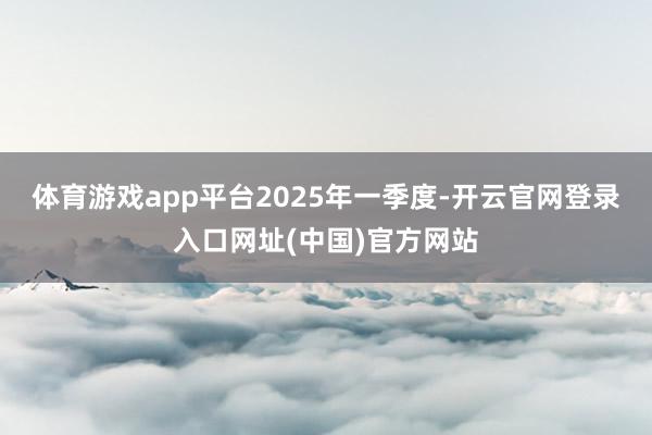 体育游戏app平台　　2025年一季度-开云官网登录入口网址(中国)官方网站