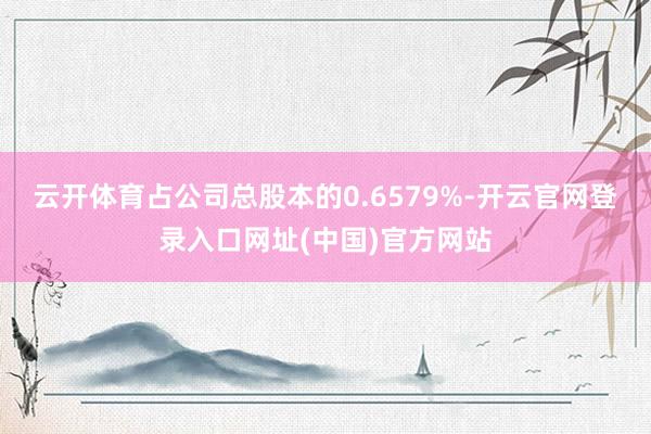 云开体育占公司总股本的0.6579%-开云官网登录入口网址(中国)官方网站