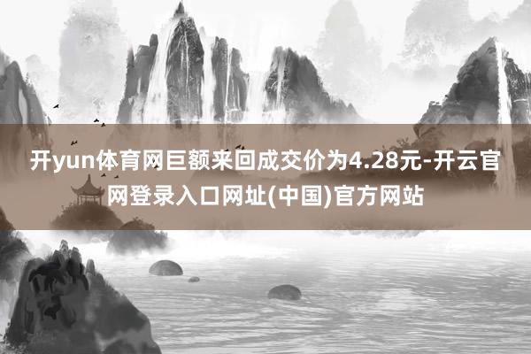 开yun体育网巨额来回成交价为4.28元-开云官网登录入口网址(中国)官方网站