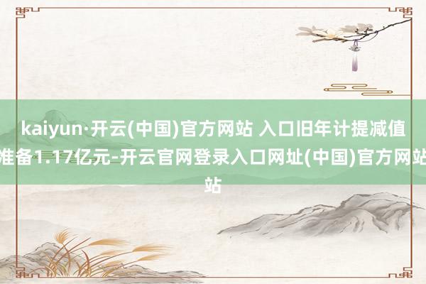 kaiyun·开云(中国)官方网站 入口旧年计提减值准备1.17亿元-开云官网登录入口网址(中国)官方网站