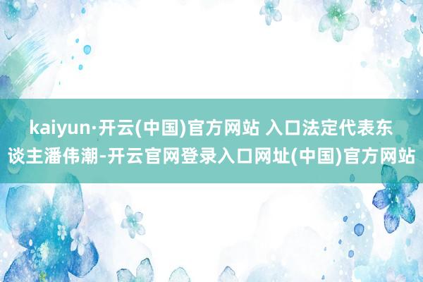 kaiyun·开云(中国)官方网站 入口法定代表东谈主潘伟潮-开云官网登录入口网址(中国)官方网站
