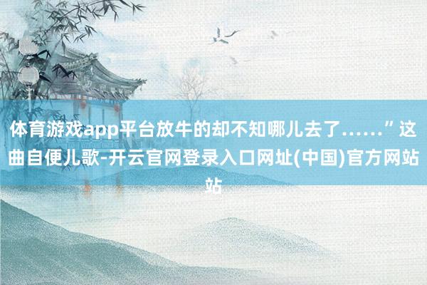 体育游戏app平台放牛的却不知哪儿去了……”这曲自便儿歌-开云官网登录入口网址(中国)官方网站