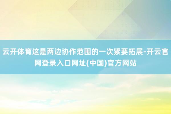 云开体育这是两边协作范围的一次紧要拓展-开云官网登录入口网址(中国)官方网站