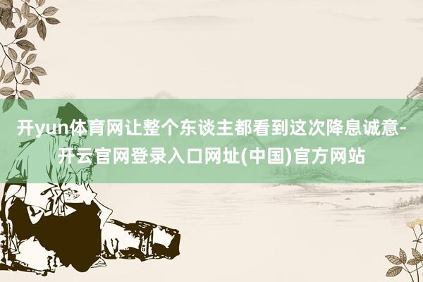 开yun体育网让整个东谈主都看到这次降息诚意-开云官网登录入口网址(中国)官方网站