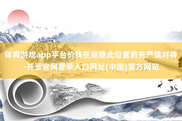 体育游戏app平台价钱在站稳此位置前先严慎对待-开云官网登录入口网址(中国)官方网站