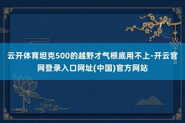 云开体育坦克500的越野才气根底用不上-开云官网登录入口网址(中国)官方网站