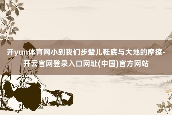 开yun体育网小到我们步辇儿鞋底与大地的摩擦-开云官网登录入口网址(中国)官方网站