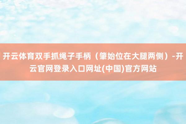 开云体育双手抓绳子手柄（肇始位在大腿两侧）-开云官网登录入口网址(中国)官方网站