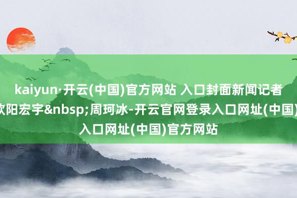 kaiyun·开云(中国)官方网站 入口封面新闻记者&nbsp;欧阳宏宇&nbsp;周珂冰-开云官网登录入口网址(中国)官方网站