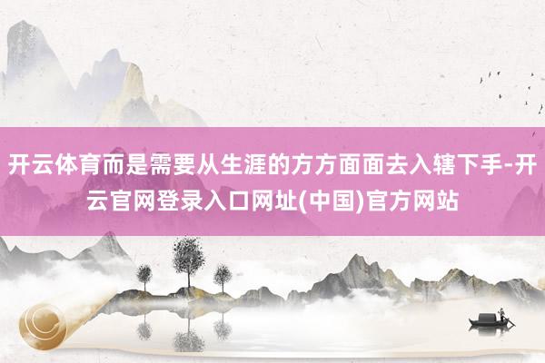 开云体育而是需要从生涯的方方面面去入辖下手-开云官网登录入口网址(中国)官方网站