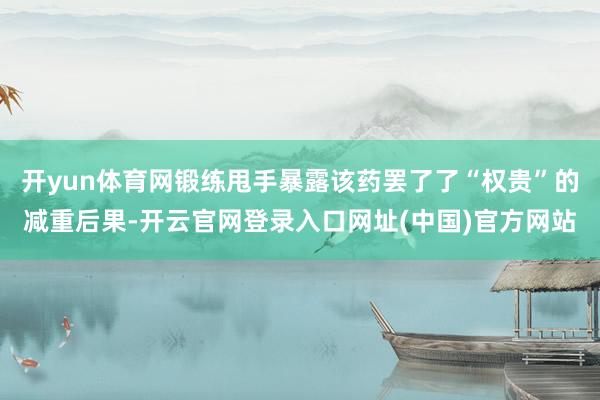开yun体育网锻练甩手暴露该药罢了了“权贵”的减重后果-开云官网登录入口网址(中国)官方网站