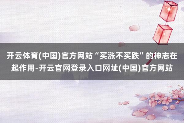开云体育(中国)官方网站“买涨不买跌”的神志在起作用-开云官网登录入口网址(中国)官方网站