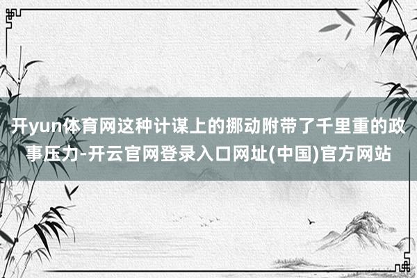 开yun体育网这种计谋上的挪动附带了千里重的政事压力-开云官网登录入口网址(中国)官方网站