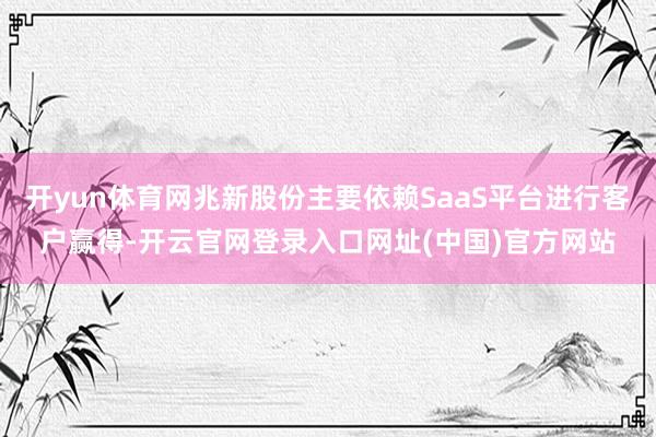 开yun体育网兆新股份主要依赖SaaS平台进行客户赢得-开云官网登录入口网址(中国)官方网站