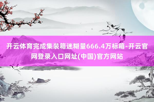 开云体育完成集装箱迷糊量666.4万标箱-开云官网登录入口网址(中国)官方网站