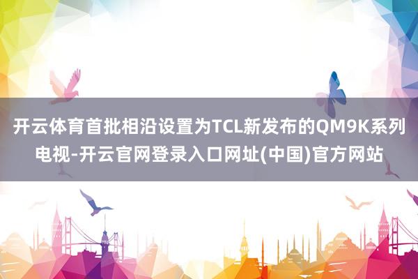 开云体育首批相沿设置为TCL新发布的QM9K系列电视-开云官网登录入口网址(中国)官方网站