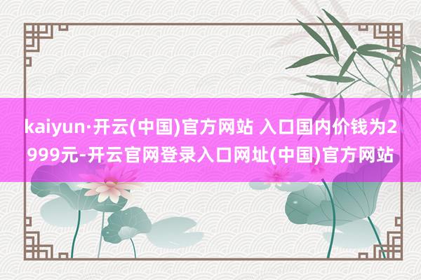 kaiyun·开云(中国)官方网站 入口国内价钱为2999元-开云官网登录入口网址(中国)官方网站