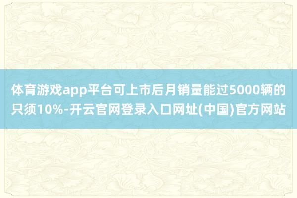 体育游戏app平台可上市后月销量能过5000辆的只须10%-开云官网登录入口网址(中国)官方网站
