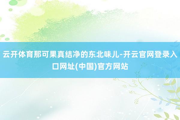 云开体育那可果真结净的东北味儿-开云官网登录入口网址(中国)官方网站