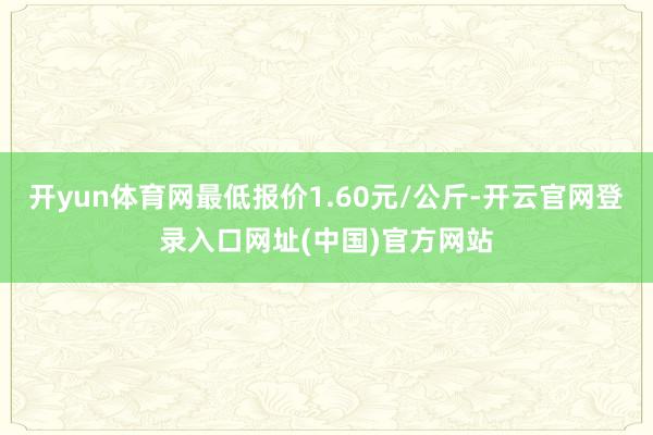 开yun体育网最低报价1.60元/公斤-开云官网登录入口网址(中国)官方网站
