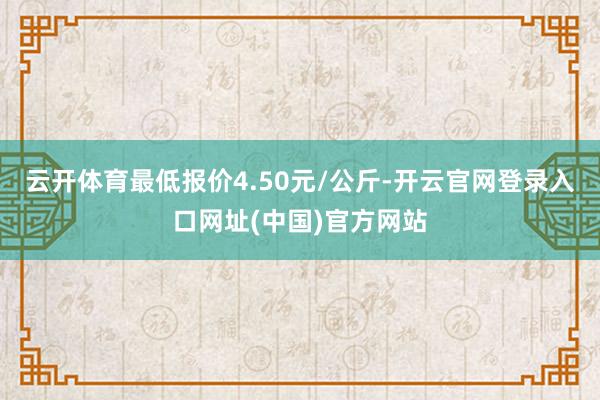 云开体育最低报价4.50元/公斤-开云官网登录入口网址(中国)官方网站