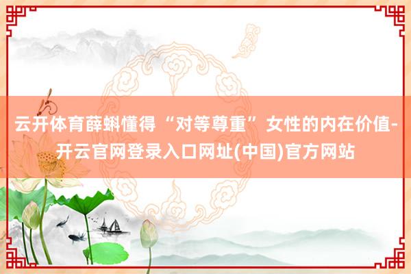 云开体育薛蝌懂得 “对等尊重” 女性的内在价值-开云官网登录入口网址(中国)官方网站