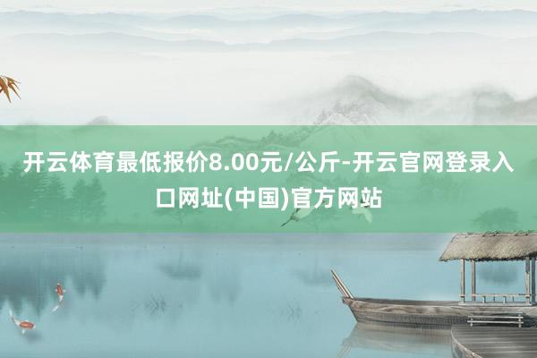 开云体育最低报价8.00元/公斤-开云官网登录入口网址(中国)官方网站