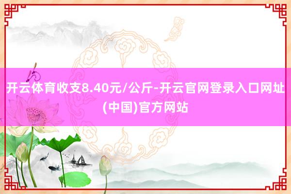 开云体育收支8.40元/公斤-开云官网登录入口网址(中国)官方网站