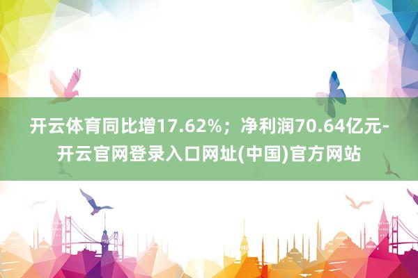 开云体育同比增17.62%;净利润70.64亿元-开云官网登录入口网址(中国)官方网站