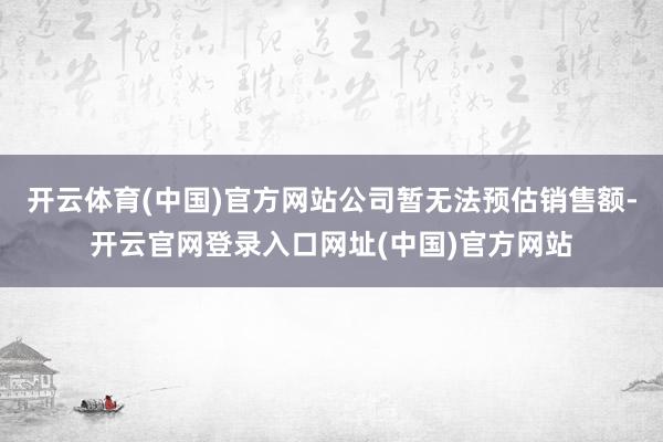 开云体育(中国)官方网站公司暂无法预估销售额-开云官网登录入口网址(中国)官方网站